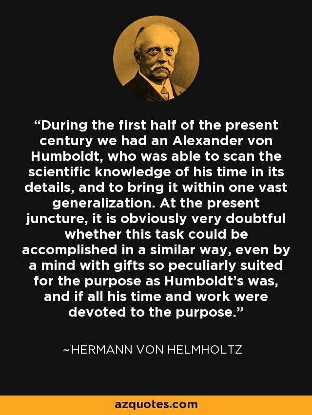 During the first half of the present century we had an Alexander von Humboldt, who was able to scan the scientific knowledge of his time in its details, and to bring it within one vast generalization. At the present juncture, it is obviously very doubtful whether this task could be accomplished in a similar way, even by a mind with gifts so peculiarly suited for the purpose as Humboldt's was, and if all his time and work were devoted to the purpose. - Hermann von Helmholtz