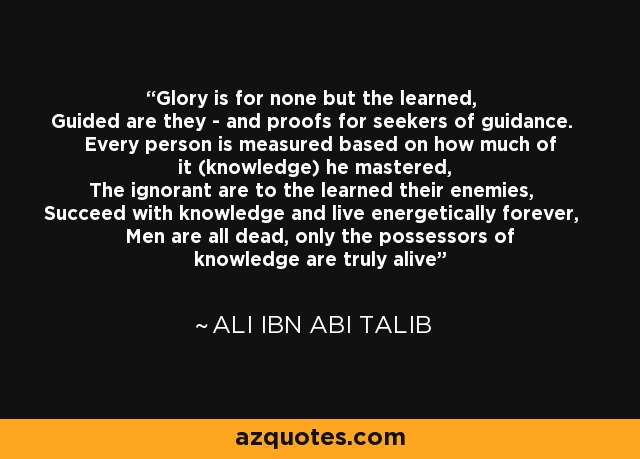 Glory is for none but the learned, Guided are they - and proofs for seekers of guidance. Every person is measured based on how much of it (knowledge) he mastered, The ignorant are to the learned their enemies, Succeed with knowledge and live energetically forever, Men are all dead, only the possessors of knowledge are truly alive - Ali ibn Abi Talib