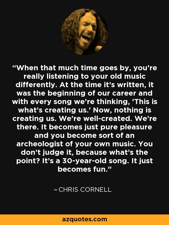 When that much time goes by, you're really listening to your old music differently. At the time it's written, it was the beginning of our career and with every song we're thinking, 'This is what's creating us.' Now, nothing is creating us. We're well-created. We're there. It becomes just pure pleasure and you become sort of an archeologist of your own music. You don't judge it, because what's the point? It's a 30-year-old song. It just becomes fun. - Chris Cornell