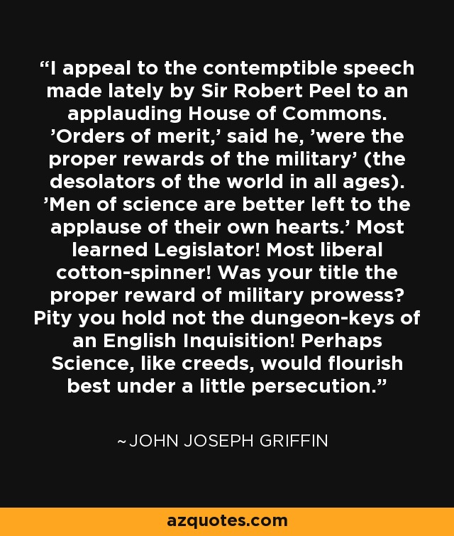 I appeal to the contemptible speech made lately by Sir Robert Peel to an applauding House of Commons. 'Orders of merit,' said he, 'were the proper rewards of the military' (the desolators of the world in all ages). 'Men of science are better left to the applause of their own hearts.' Most learned Legislator! Most liberal cotton-spinner! Was your title the proper reward of military prowess? Pity you hold not the dungeon-keys of an English Inquisition! Perhaps Science, like creeds, would flourish best under a little persecution. - John Joseph Griffin