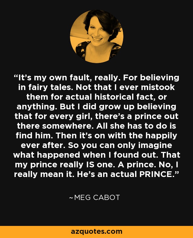 It’s my own fault, really. For believing in fairy tales. Not that I ever mistook them for actual historical fact, or anything. But I did grow up believing that for every girl, there’s a prince out there somewhere. All she has to do is find him. Then it’s on with the happily ever after. So you can only imagine what happened when I found out. That my prince really IS one. A prince. No, I really mean it. He’s an actual PRINCE. - Meg Cabot