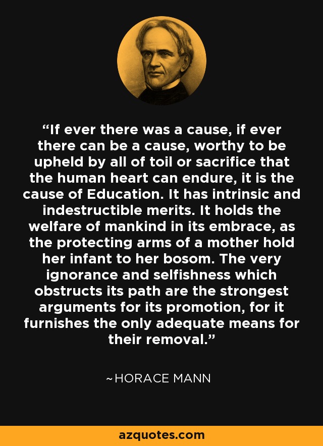 If ever there was a cause, if ever there can be a cause, worthy to be upheld by all of toil or sacrifice that the human heart can endure, it is the cause of Education. It has intrinsic and indestructible merits. It holds the welfare of mankind in its embrace, as the protecting arms of a mother hold her infant to her bosom. The very ignorance and selfishness which obstructs its path are the strongest arguments for its promotion, for it furnishes the only adequate means for their removal. - Horace Mann