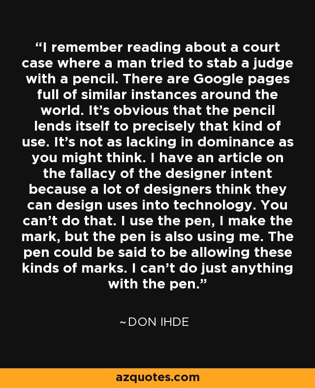 I remember reading about a court case where a man tried to stab a judge with a pencil. There are Google pages full of similar instances around the world. It's obvious that the pencil lends itself to precisely that kind of use. It's not as lacking in dominance as you might think. I have an article on the fallacy of the designer intent because a lot of designers think they can design uses into technology. You can't do that. I use the pen, I make the mark, but the pen is also using me. The pen could be said to be allowing these kinds of marks. I can't do just anything with the pen. - Don Ihde