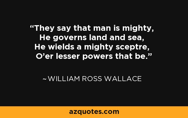 They say that man is mighty, He governs land and sea, He wields a mighty sceptre, O'er lesser powers that be. - William Ross Wallace