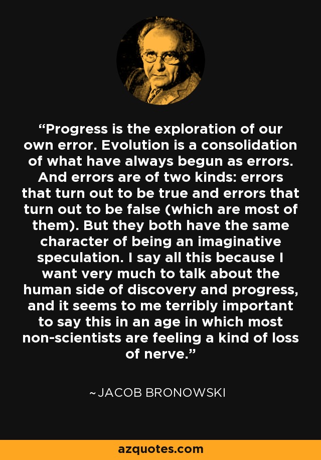 Progress is the exploration of our own error. Evolution is a consolidation of what have always begun as errors. And errors are of two kinds: errors that turn out to be true and errors that turn out to be false (which are most of them). But they both have the same character of being an imaginative speculation. I say all this because I want very much to talk about the human side of discovery and progress, and it seems to me terribly important to say this in an age in which most non-scientists are feeling a kind of loss of nerve. - Jacob Bronowski