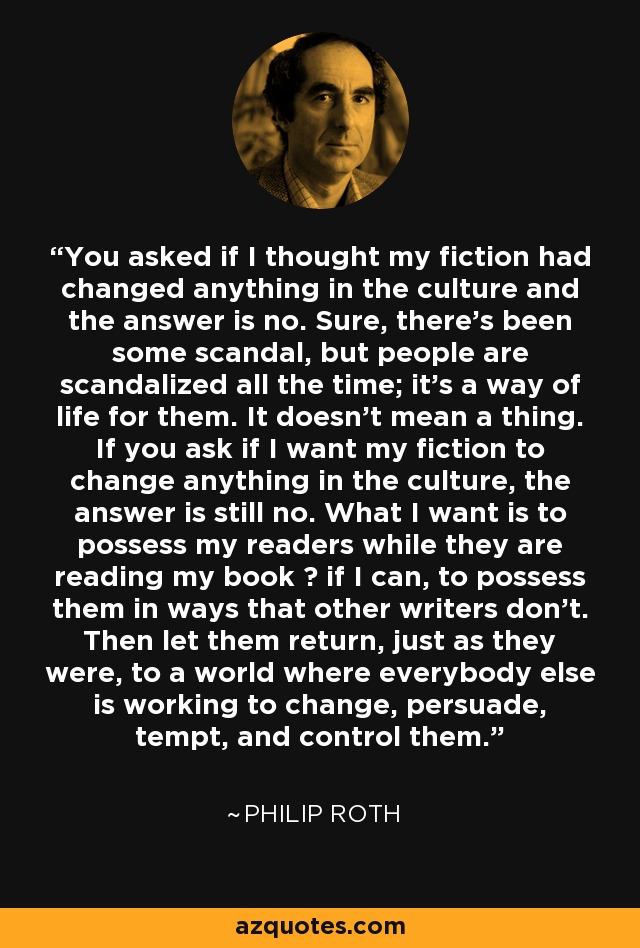 You asked if I thought my fiction had changed anything in the culture and the answer is no. Sure, there's been some scandal, but people are scandalized all the time; it's a way of life for them. It doesn't mean a thing. If you ask if I want my fiction to change anything in the culture, the answer is still no. What I want is to possess my readers while they are reading my book  if I can, to possess them in ways that other writers don't. Then let them return, just as they were, to a world where everybody else is working to change, persuade, tempt, and control them. - Philip Roth