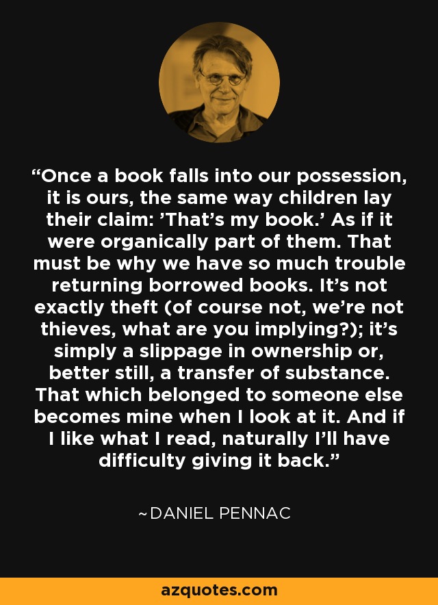 Once a book falls into our possession, it is ours, the same way children lay their claim: 'That's my book.' As if it were organically part of them. That must be why we have so much trouble returning borrowed books. It's not exactly theft (of course not, we're not thieves, what are you implying?); it's simply a slippage in ownership or, better still, a transfer of substance. That which belonged to someone else becomes mine when I look at it. And if I like what I read, naturally I'll have difficulty giving it back. - Daniel Pennac