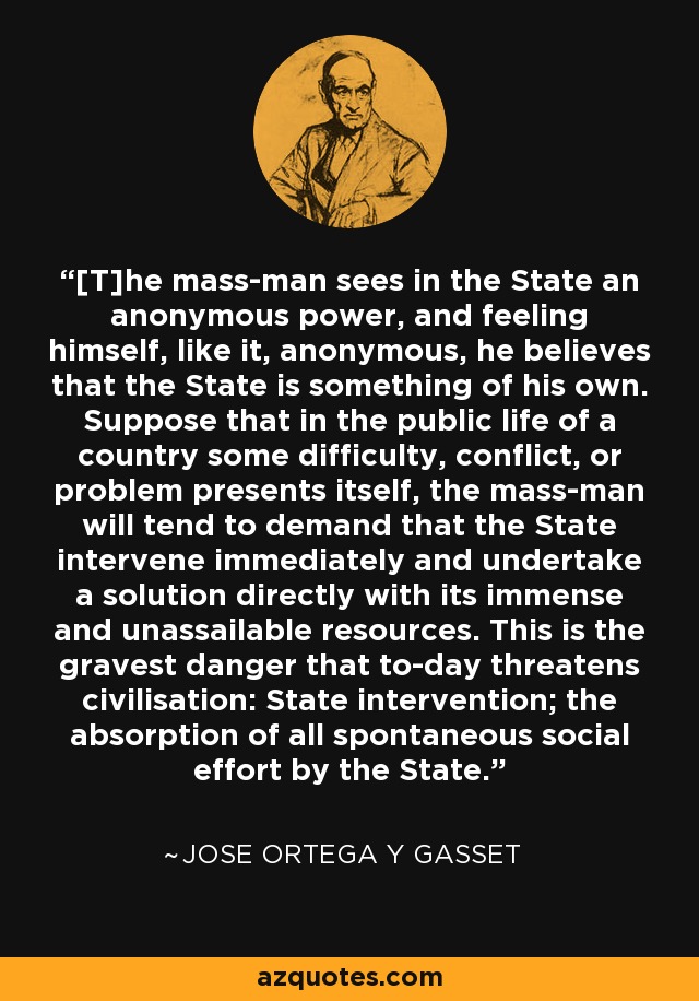 [T]he mass-man sees in the State an anonymous power, and feeling himself, like it, anonymous, he believes that the State is something of his own. Suppose that in the public life of a country some difficulty, conflict, or problem presents itself, the mass-man will tend to demand that the State intervene immediately and undertake a solution directly with its immense and unassailable resources. This is the gravest danger that to-day threatens civilisation: State intervention; the absorption of all spontaneous social effort by the State. - Jose Ortega y Gasset