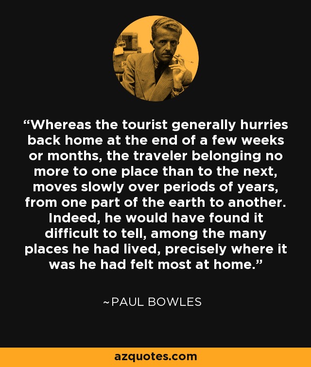 Whereas the tourist generally hurries back home at the end of a few weeks or months, the traveler belonging no more to one place than to the next, moves slowly over periods of years, from one part of the earth to another. Indeed, he would have found it difficult to tell, among the many places he had lived, precisely where it was he had felt most at home. - Paul Bowles