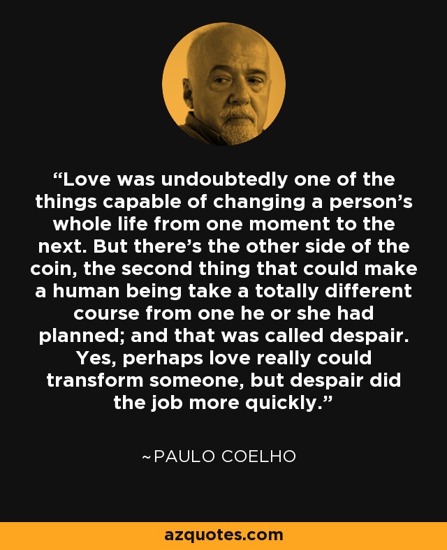 Love was undoubtedly one of the things capable of changing a person's whole life from one moment to the next. But there's the other side of the coin, the second thing that could make a human being take a totally different course from one he or she had planned; and that was called despair. Yes, perhaps love really could transform someone, but despair did the job more quickly. - Paulo Coelho