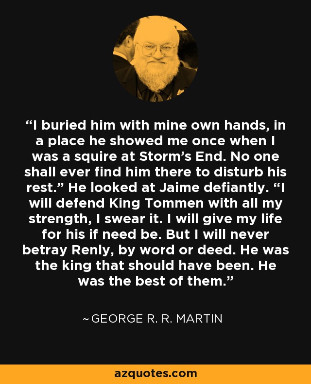 I buried him with mine own hands, in a place he showed me once when I was a squire at Storm’s End. No one shall ever find him there to disturb his rest.” He looked at Jaime defiantly. “I will defend King Tommen with all my strength, I swear it. I will give my life for his if need be. But I will never betray Renly, by word or deed. He was the king that should have been. He was the best of them. - George R. R. Martin