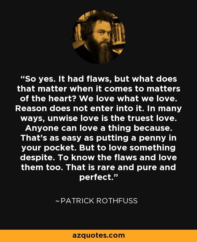 So yes. It had flaws, but what does that matter when it comes to matters of the heart? We love what we love. Reason does not enter into it. In many ways, unwise love is the truest love. Anyone can love a thing because. That's as easy as putting a penny in your pocket. But to love something despite. To know the flaws and love them too. That is rare and pure and perfect. - Patrick Rothfuss