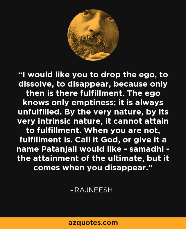 I would like you to drop the ego, to dissolve, to disappear, because only then is there fulfillment. The ego knows only emptiness; it is always unfulfilled. By the very nature, by its very intrinsic nature, it cannot attain to fulfillment. When you are not, fulfillment is. Call it God, or give it a name Patanjali would like - samadhi - the attainment of the ultimate, but it comes when you disappear. - Rajneesh