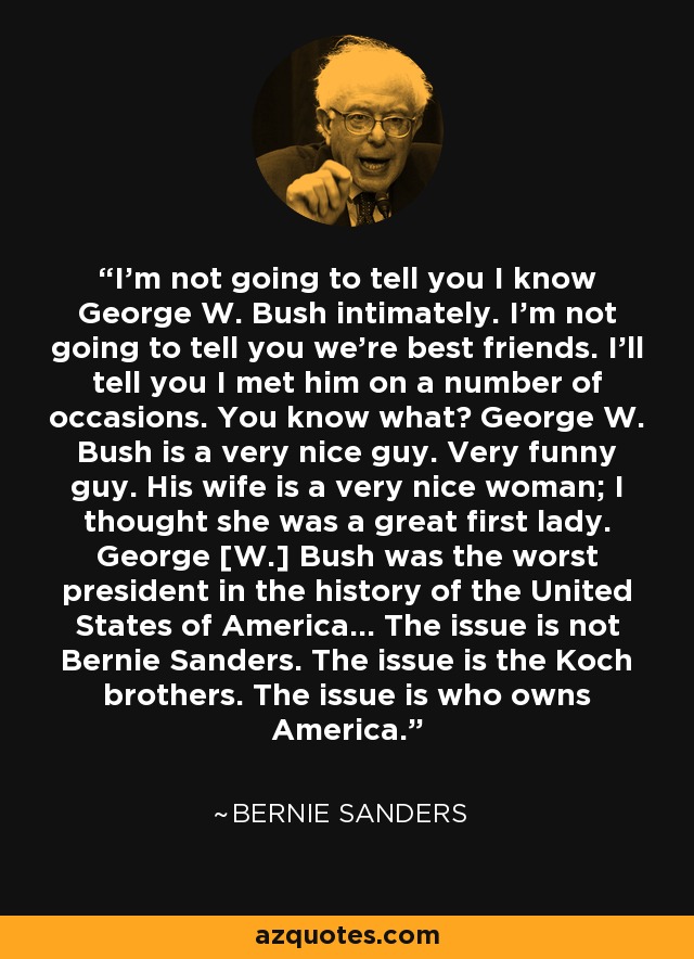 I'm not going to tell you I know George W. Bush intimately. I'm not going to tell you we're best friends. I'll tell you I met him on a number of occasions. You know what? George W. Bush is a very nice guy. Very funny guy. His wife is a very nice woman; I thought she was a great first lady. George [W.] Bush was the worst president in the history of the United States of America... The issue is not Bernie Sanders. The issue is the Koch brothers. The issue is who owns America. - Bernie Sanders