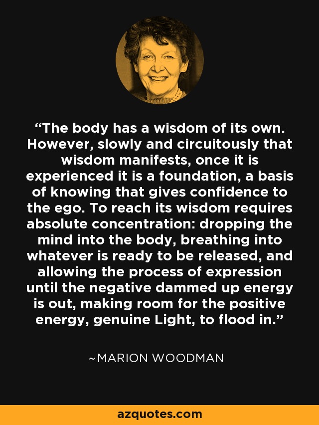 The body has a wisdom of its own. However, slowly and circuitously that wisdom manifests, once it is experienced it is a foundation, a basis of knowing that gives confidence to the ego. To reach its wisdom requires absolute concentration: dropping the mind into the body, breathing into whatever is ready to be released, and allowing the process of expression until the negative dammed up energy is out, making room for the positive energy, genuine Light, to flood in. - Marion Woodman