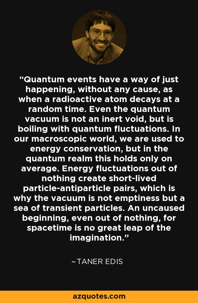 Quantum events have a way of just happening, without any cause, as when a radioactive atom decays at a random time. Even the quantum vacuum is not an inert void, but is boiling with quantum fluctuations. In our macroscopic world, we are used to energy conservation, but in the quantum realm this holds only on average. Energy fluctuations out of nothing create short-lived particle-antiparticle pairs, which is why the vacuum is not emptiness but a sea of transient particles. An uncaused beginning, even out of nothing, for spacetime is no great leap of the imagination. - Taner Edis