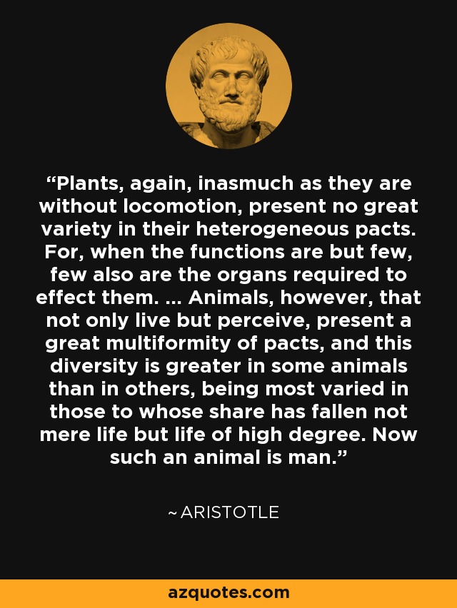 Plants, again, inasmuch as they are without locomotion, present no great variety in their heterogeneous pacts. For, when the functions are but few, few also are the organs required to effect them. ... Animals, however, that not only live but perceive, present a great multiformity of pacts, and this diversity is greater in some animals than in others, being most varied in those to whose share has fallen not mere life but life of high degree. Now such an animal is man. - Aristotle