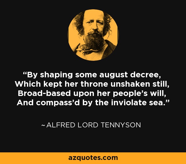 By shaping some august decree, Which kept her throne unshaken still, Broad-based upon her people's will, And compass'd by the inviolate sea. - Alfred Lord Tennyson