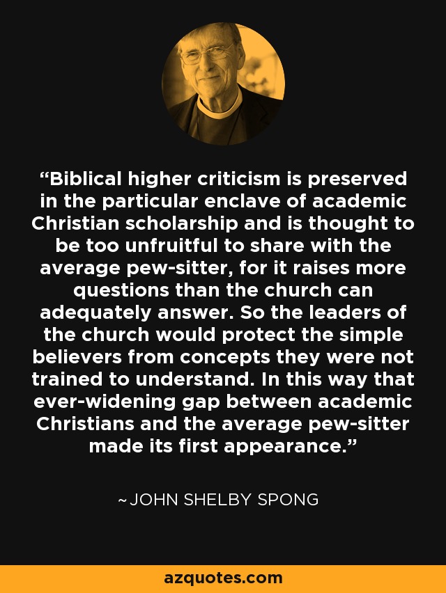Biblical higher criticism is preserved in the particular enclave of academic Christian scholarship and is thought to be too unfruitful to share with the average pew-sitter, for it raises more questions than the church can adequately answer. So the leaders of the church would protect the simple believers from concepts they were not trained to understand. In this way that ever-widening gap between academic Christians and the average pew-sitter made its first appearance. - John Shelby Spong