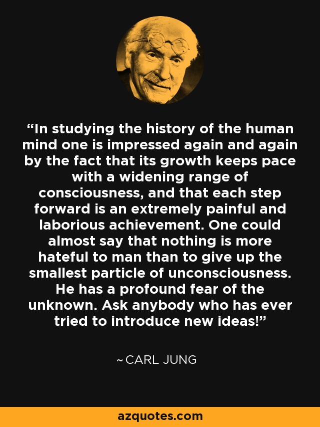 In studying the history of the human mind one is impressed again and again by the fact that its growth keeps pace with a widening range of consciousness, and that each step forward is an extremely painful and laborious achievement. One could almost say that nothing is more hateful to man than to give up the smallest particle of unconsciousness. He has a profound fear of the unknown. Ask anybody who has ever tried to introduce new ideas! - Carl Jung