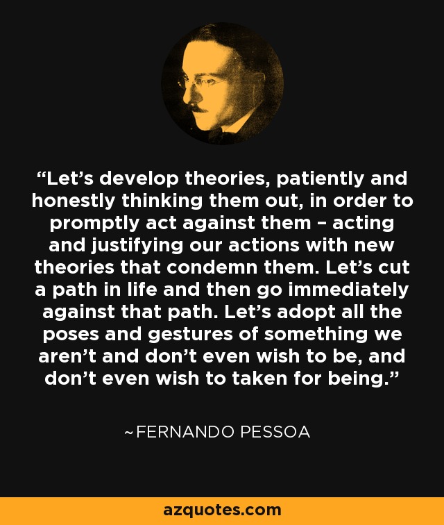 Let's develop theories, patiently and honestly thinking them out, in order to promptly act against them – acting and justifying our actions with new theories that condemn them. Let's cut a path in life and then go immediately against that path. Let's adopt all the poses and gestures of something we aren't and don't even wish to be, and don't even wish to taken for being. - Fernando Pessoa