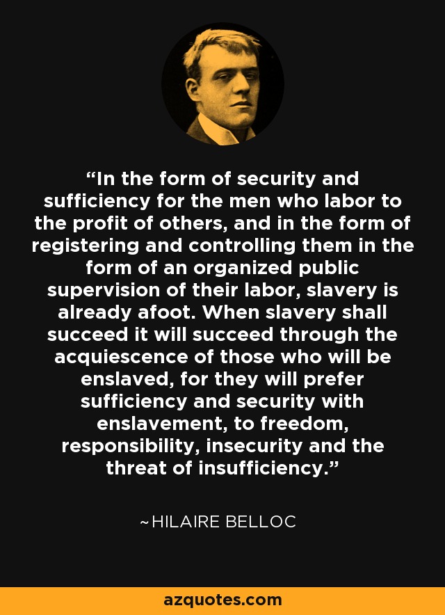 In the form of security and sufficiency for the men who labor to the profit of others, and in the form of registering and controlling them in the form of an organized public supervision of their labor, slavery is already afoot. When slavery shall succeed it will succeed through the acquiescence of those who will be enslaved, for they will prefer sufficiency and security with enslavement, to freedom, responsibility, insecurity and the threat of insufficiency. - Hilaire Belloc