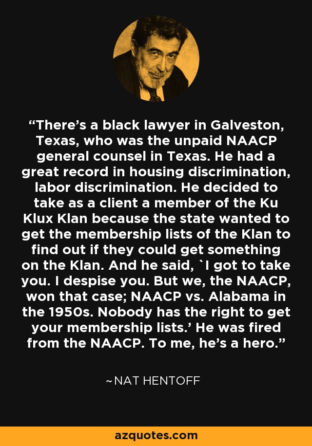 There's a black lawyer in Galveston, Texas, who was the unpaid NAACP general counsel in Texas. He had a great record in housing discrimination, labor discrimination. He decided to take as a client a member of the Ku Klux Klan because the state wanted to get the membership lists of the Klan to find out if they could get something on the Klan. And he said, `I got to take you. I despise you. But we, the NAACP, won that case; NAACP vs. Alabama in the 1950s. Nobody has the right to get your membership lists.' He was fired from the NAACP. To me, he's a hero. - Nat Hentoff