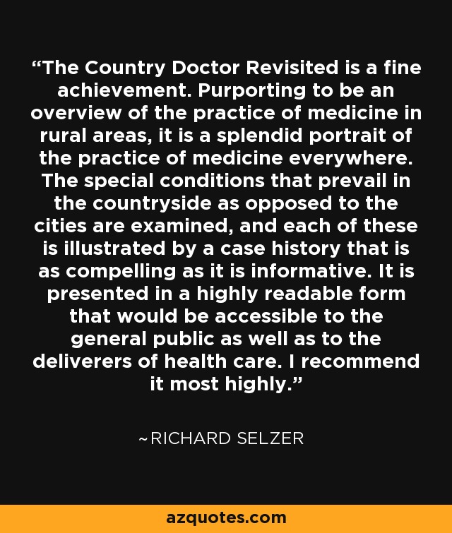 The Country Doctor Revisited is a fine achievement. Purporting to be an overview of the practice of medicine in rural areas, it is a splendid portrait of the practice of medicine everywhere. The special conditions that prevail in the countryside as opposed to the cities are examined, and each of these is illustrated by a case history that is as compelling as it is informative. It is presented in a highly readable form that would be accessible to the general public as well as to the deliverers of health care. I recommend it most highly. - Richard Selzer