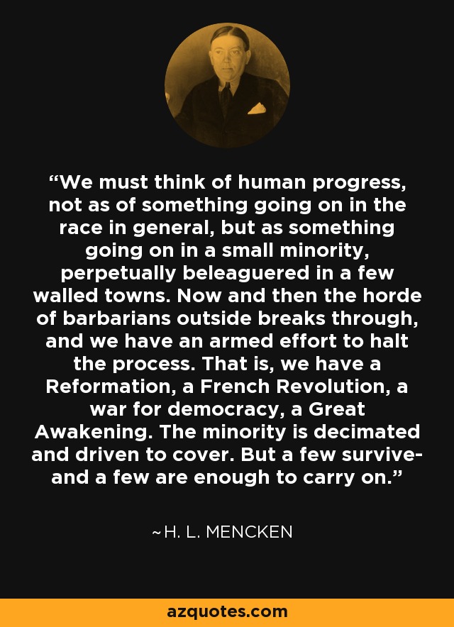 We must think of human progress, not as of something going on in the race in general, but as something going on in a small minority, perpetually beleaguered in a few walled towns. Now and then the horde of barbarians outside breaks through, and we have an armed effort to halt the process. That is, we have a Reformation, a French Revolution, a war for democracy, a Great Awakening. The minority is decimated and driven to cover. But a few survive- and a few are enough to carry on. - H. L. Mencken