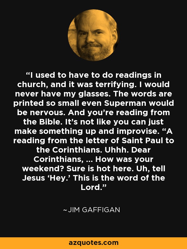 I used to have to do readings in church, and it was terrifying. I would never have my glasses. The words are printed so small even Superman would be nervous. And you’re reading from the Bible. It’s not like you can just make something up and improvise. “A reading from the letter of Saint Paul to the Corinthians. Uhhh. Dear Corinthians, … How was your weekend? Sure is hot here. Uh, tell Jesus ‘Hey.’ This is the word of the Lord. - Jim Gaffigan