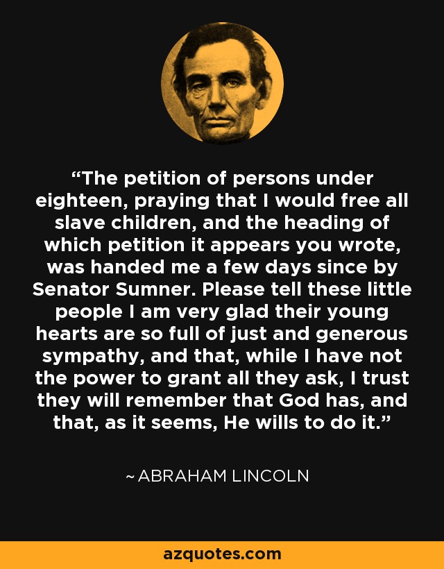 The petition of persons under eighteen, praying that I would free all slave children, and the heading of which petition it appears you wrote, was handed me a few days since by Senator Sumner. Please tell these little people I am very glad their young hearts are so full of just and generous sympathy, and that, while I have not the power to grant all they ask, I trust they will remember that God has, and that, as it seems, He wills to do it. - Abraham Lincoln