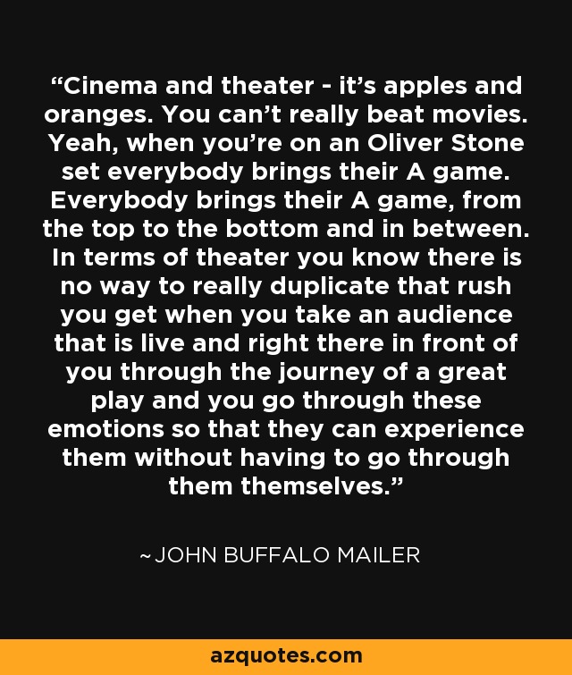 Cinema and theater - it's apples and oranges. You can't really beat movies. Yeah, when you're on an Oliver Stone set everybody brings their A game. Everybody brings their A game, from the top to the bottom and in between. In terms of theater you know there is no way to really duplicate that rush you get when you take an audience that is live and right there in front of you through the journey of a great play and you go through these emotions so that they can experience them without having to go through them themselves. - John Buffalo Mailer