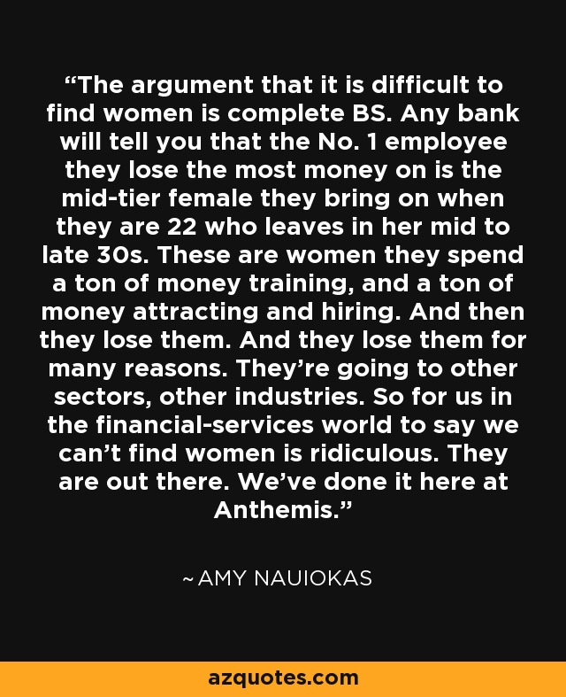 The argument that it is difficult to find women is complete BS. Any bank will tell you that the No. 1 employee they lose the most money on is the mid-tier female they bring on when they are 22 who leaves in her mid to late 30s. These are women they spend a ton of money training, and a ton of money attracting and hiring. And then they lose them. And they lose them for many reasons. They're going to other sectors, other industries. So for us in the financial-services world to say we can't find women is ridiculous. They are out there. We've done it here at Anthemis. - Amy Nauiokas