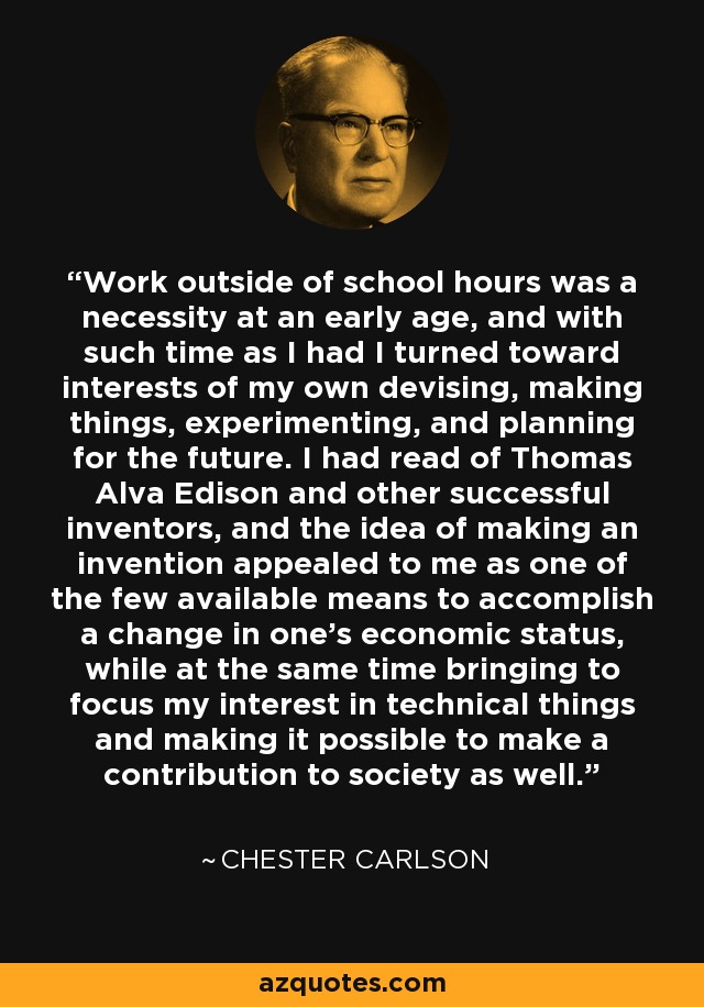 Work outside of school hours was a necessity at an early age, and with such time as I had I turned toward interests of my own devising, making things, experimenting, and planning for the future. I had read of Thomas Alva Edison and other successful inventors, and the idea of making an invention appealed to me as one of the few available means to accomplish a change in one's economic status, while at the same time bringing to focus my interest in technical things and making it possible to make a contribution to society as well. - Chester Carlson