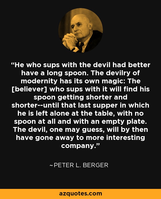 He who sups with the devil had better have a long spoon. The devilry of modernity has its own magic: The [believer] who sups with it will find his spoon getting shorter and shorter--until that last supper in which he is left alone at the table, with no spoon at all and with an empty plate. The devil, one may guess, will by then have gone away to more interesting company. - Peter L. Berger