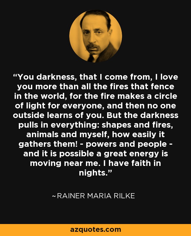 You darkness, that I come from, I love you more than all the fires that fence in the world, for the fire makes a circle of light for everyone, and then no one outside learns of you. But the darkness pulls in everything: shapes and fires, animals and myself, how easily it gathers them! - powers and people - and it is possible a great energy is moving near me. I have faith in nights. - Rainer Maria Rilke