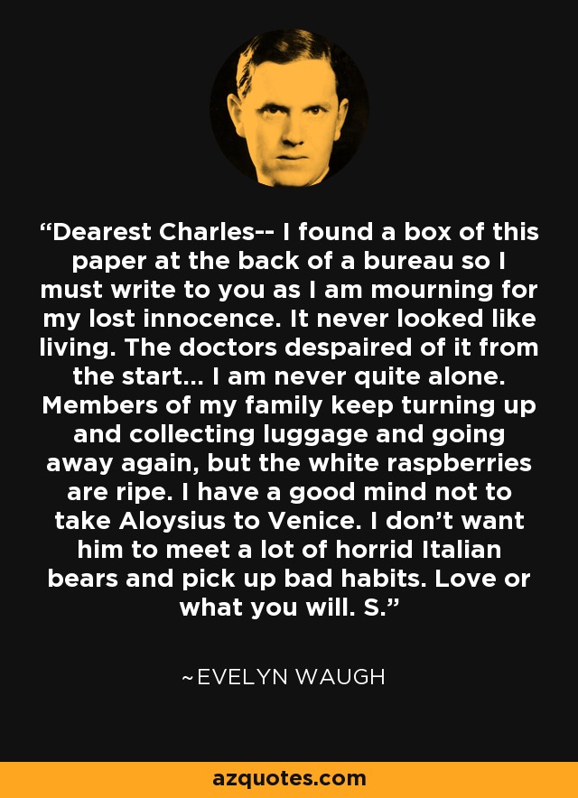 Dearest Charles-- I found a box of this paper at the back of a bureau so I must write to you as I am mourning for my lost innocence. It never looked like living. The doctors despaired of it from the start... I am never quite alone. Members of my family keep turning up and collecting luggage and going away again, but the white raspberries are ripe. I have a good mind not to take Aloysius to Venice. I don't want him to meet a lot of horrid Italian bears and pick up bad habits. Love or what you will. S. - Evelyn Waugh