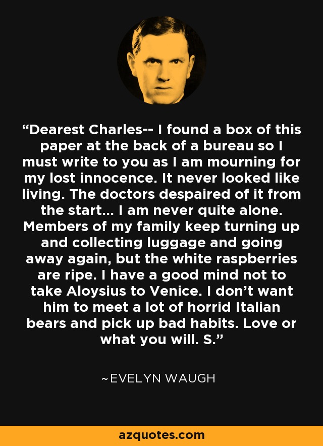 Dearest Charles-- I found a box of this paper at the back of a bureau so I must write to you as I am mourning for my lost innocence. It never looked like living. The doctors despaired of it from the start... I am never quite alone. Members of my family keep turning up and collecting luggage and going away again, but the white raspberries are ripe. I have a good mind not to take Aloysius to Venice. I don't want him to meet a lot of horrid Italian bears and pick up bad habits. Love or what you will. S. - Evelyn Waugh