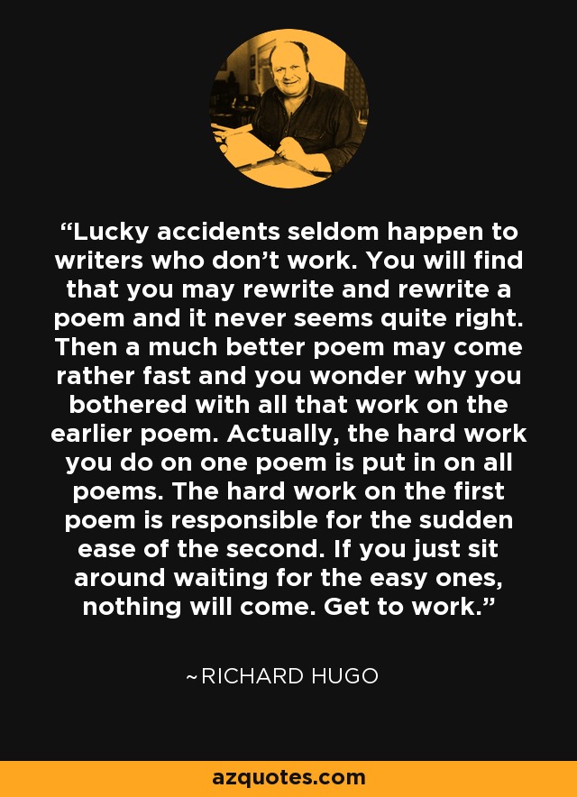 Lucky accidents seldom happen to writers who don't work. You will find that you may rewrite and rewrite a poem and it never seems quite right. Then a much better poem may come rather fast and you wonder why you bothered with all that work on the earlier poem. Actually, the hard work you do on one poem is put in on all poems. The hard work on the first poem is responsible for the sudden ease of the second. If you just sit around waiting for the easy ones, nothing will come. Get to work. - Richard Hugo