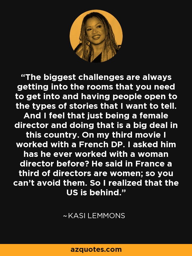 The biggest challenges are always getting into the rooms that you need to get into and having people open to the types of stories that I want to tell. And I feel that just being a female director and doing that is a big deal in this country. On my third movie I worked with a French DP. I asked him has he ever worked with a woman director before? He said in France a third of directors are women; so you can’t avoid them. So I realized that the US is behind. - Kasi Lemmons