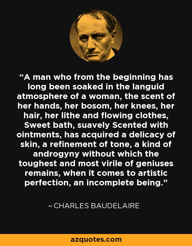 A man who from the beginning has long been soaked in the languid atmosphere of a woman, the scent of her hands, her bosom, her knees, her hair, her lithe and flowing clothes, Sweet bath, suavely Scented with ointments, has acquired a delicacy of skin, a refinement of tone, a kind of androgyny without which the toughest and most virile of geniuses remains, when it comes to artistic perfection, an incomplete being. - Charles Baudelaire