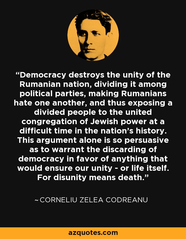 Democracy destroys the unity of the Rumanian nation, dividing it among political parties, making Rumanians hate one another, and thus exposing a divided people to the united congregation of Jewish power at a difficult time in the nation's history. This argument alone is so persuasive as to warrant the discarding of democracy in favor of anything that would ensure our unity - or life itself. For disunity means death. - Corneliu Zelea Codreanu