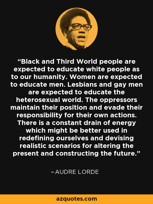 Black and Third World people are expected to educate white people as to our humanity. Women are expected to educate men. Lesbians and gay men are expected to educate the heterosexual world. The oppressors maintain their position and evade their responsibility for their own actions. There is a constant drain of energy which might be better used in redefining ourselves and devising realistic scenarios for altering the present and constructing the future. - Audre Lorde