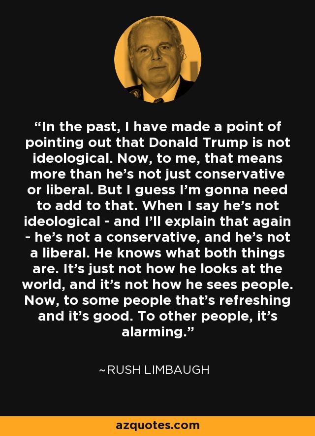 In the past, I have made a point of pointing out that Donald Trump is not ideological. Now, to me, that means more than he's not just conservative or liberal. But I guess I'm gonna need to add to that. When I say he's not ideological - and I'll explain that again - he's not a conservative, and he's not a liberal. He knows what both things are. It's just not how he looks at the world, and it's not how he sees people. Now, to some people that's refreshing and it's good. To other people, it's alarming. - Rush Limbaugh
