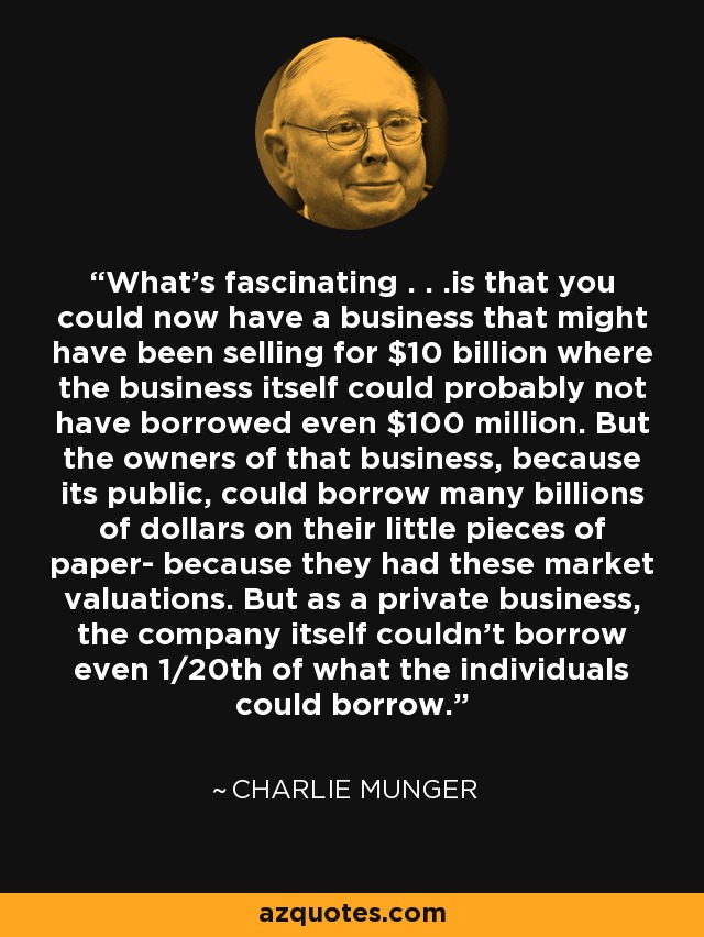 What's fascinating . . .is that you could now have a business that might have been selling for $10 billion where the business itself could probably not have borrowed even $100 million. But the owners of that business, because its public, could borrow many billions of dollars on their little pieces of paper- because they had these market valuations. But as a private business, the company itself couldn't borrow even 1/20th of what the individuals could borrow. - Charlie Munger