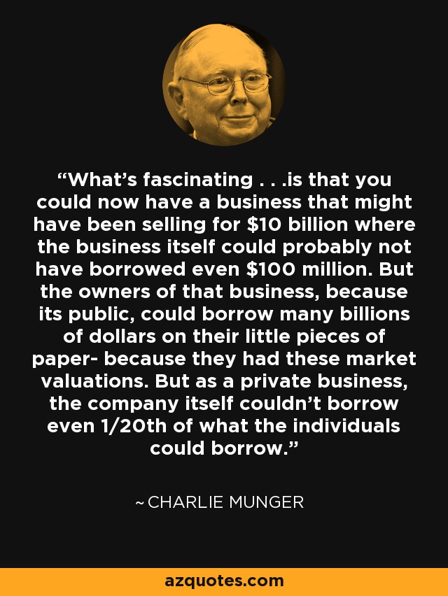 What's fascinating . . .is that you could now have a business that might have been selling for $10 billion where the business itself could probably not have borrowed even $100 million. But the owners of that business, because its public, could borrow many billions of dollars on their little pieces of paper- because they had these market valuations. But as a private business, the company itself couldn't borrow even 1/20th of what the individuals could borrow. - Charlie Munger