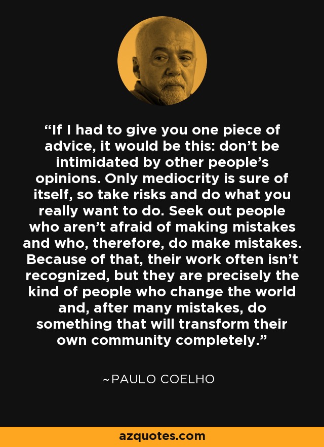 If I had to give you one piece of advice, it would be this: don’t be intimidated by other people’s opinions. Only mediocrity is sure of itself, so take risks and do what you really want to do. Seek out people who aren’t afraid of making mistakes and who, therefore, do make mistakes. Because of that, their work often isn’t recognized, but they are precisely the kind of people who change the world and, after many mistakes, do something that will transform their own community completely. - Paulo Coelho