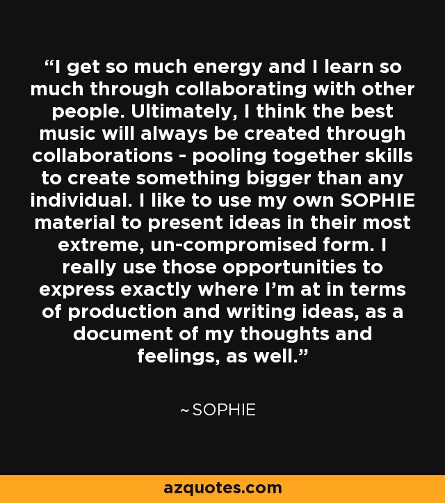 I get so much energy and I learn so much through collaborating with other people. Ultimately, I think the best music will always be created through collaborations - pooling together skills to create something bigger than any individual. I like to use my own SOPHIE material to present ideas in their most extreme, un-compromised form. I really use those opportunities to express exactly where I'm at in terms of production and writing ideas, as a document of my thoughts and feelings, as well. - Sophie