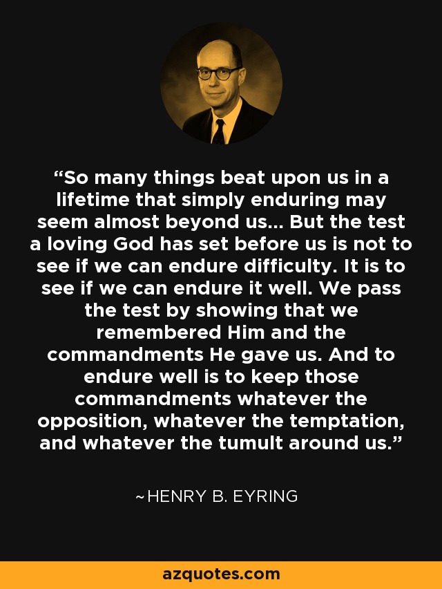 So many things beat upon us in a lifetime that simply enduring may seem almost beyond us… But the test a loving God has set before us is not to see if we can endure difficulty. It is to see if we can endure it well. We pass the test by showing that we remembered Him and the commandments He gave us. And to endure well is to keep those commandments whatever the opposition, whatever the temptation, and whatever the tumult around us. - Henry B. Eyring