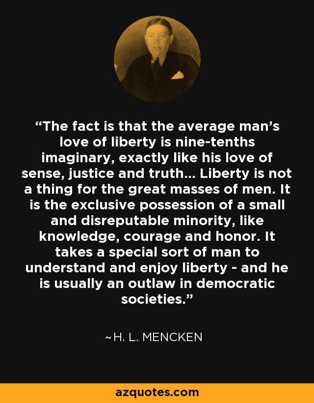 The fact is that the average man's love of liberty is nine-tenths imaginary, exactly like his love of sense, justice and truth... Liberty is not a thing for the great masses of men. It is the exclusive possession of a small and disreputable minority, like knowledge, courage and honor. It takes a special sort of man to understand and enjoy liberty - and he is usually an outlaw in democratic societies. - H. L. Mencken